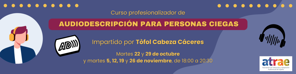 Banner del Curso profesionalizador de audiodescripción para personas ciegas, impartido por Tòfol Cabez Cáceres. Fechas: martes 22 y 29 de octubre, y 5, 12, 19 y 26 de noviembre, de 18 a 20:30 horas. A la izquierda, la ilustración de una persona con cascos está enmarcada en un fondo blanco circular; al lado de ella, el logo de la audiodescripción que presenta las siglas AD seguidas de tres ondas de audio que se alejan de la letra D. A la derecha, la silueta negra de unos cascos con unas ondas de audio que pasan de un casco al otro se ubica sobre el logo de ATRAE, en la esquina inferior derecha.